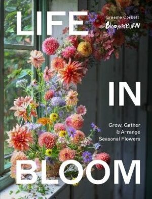 Life in Bloom: Grow, Gather and Arrange Seasonal Flowers